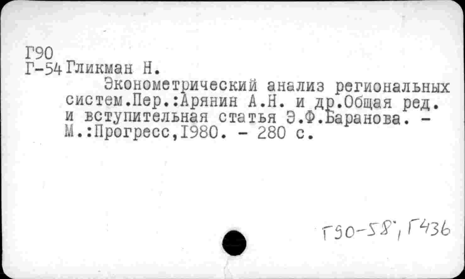 ﻿Г90
Г-54 Гликман Н.
Эконометрический анализ региональных систем.Пер.:Арянин А.Н. и др.Общая ред. и вступительная статья Э.Ф.Баранова. -М.:Прогресс,1980. - 280 с.
